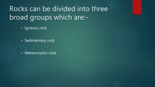 Rocks can be divided into three
broad groups which are:-
 Igneous rock
 Sedimentary rock
 Metamorphic rock
 