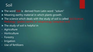 Soil
 The word Soil is derived from Latin word “solum”
 Meaning earthy material in which plants growth.
 The science which deals with the study of soil is called Soil Science ,
Pedology (pedos-earth), or edaphology (edaphos-soil)
 The study of soil is helpful in
• Agriculture
• Horticulture
• Forestry
• Irrigation
• Use of fertilizers
 