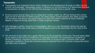 Topography
 Topography is an important factor which influence soil development through its effect on soil
erosion and drainage. Topography exerts it influence on soil formation as it determines the ease
of penetration of water or run-off and the drainage of water from a specific area.
 Erosion occurs during heavy rain on steep land. Surface water run-off can remove the surface
layer of soil in the form of sheet erosion. On steep slopes surface erosion very often surpasses
soil formation and hence one would expect to reach the parent material at much shallower
depths in areas of strong relief than in areas of gentler terrain.
 Soil drainage is partly a function of topography. Soils on a river floodplain tend to be wet for
long period of the year while soils on the hill slopes tend to be reasonably dry for most of the
time.
 The amount of soil water has a great influence on the properties of the soils. The soil water takes
up air space in the soil and insufficient air generally prevents root development of plants. In
aerobic conditions, organisms break down leaf litter to produce plant nutrients while under
anaerobic conditions, anaerobic bacteria produce reduced forms of chemical compounds which
are often toxic to plants.
 