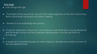 Time (Age)
 Soils change with age.
 The length of time required for any soil to be mature depends on the other soil forming
factors particularly topography and parent material.
 However it is an exceedingly slow process.
 It may be noted that a mature soil is not necessary more fertile than a young alluvial soil
and the length of time a soil has undergone development is not the only factor to
its maturity.

 A sandy soil on a level landscape can reach maturity in decades due mainly to erosion of
the soil material formed.
 