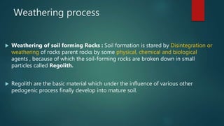 Weathering process
 Weathering of soil forming Rocks : Soil formation is stared by Disintegration or
weathering of rocks parent rocks by some physical, chemical and biological
agents , because of which the soil-forming rocks are broken down in small
particles called Regolith.
 Regolith are the basic material which under the influence of various other
pedogenic process finally develop into mature soil.
 