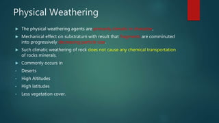Physical Weathering
 The physical weathering agents are primarily climatic in character,
 Mechanical effect on substratum with result that fragments are comminuted
into progressively decreasing particle size.
 Such climatic weathering of rock does not cause any chemical transportation
of rocks minerals.
 Commonly occurs in
• Deserts
• High Altitudes
• High latitudes
• Less vegetation cover.
 