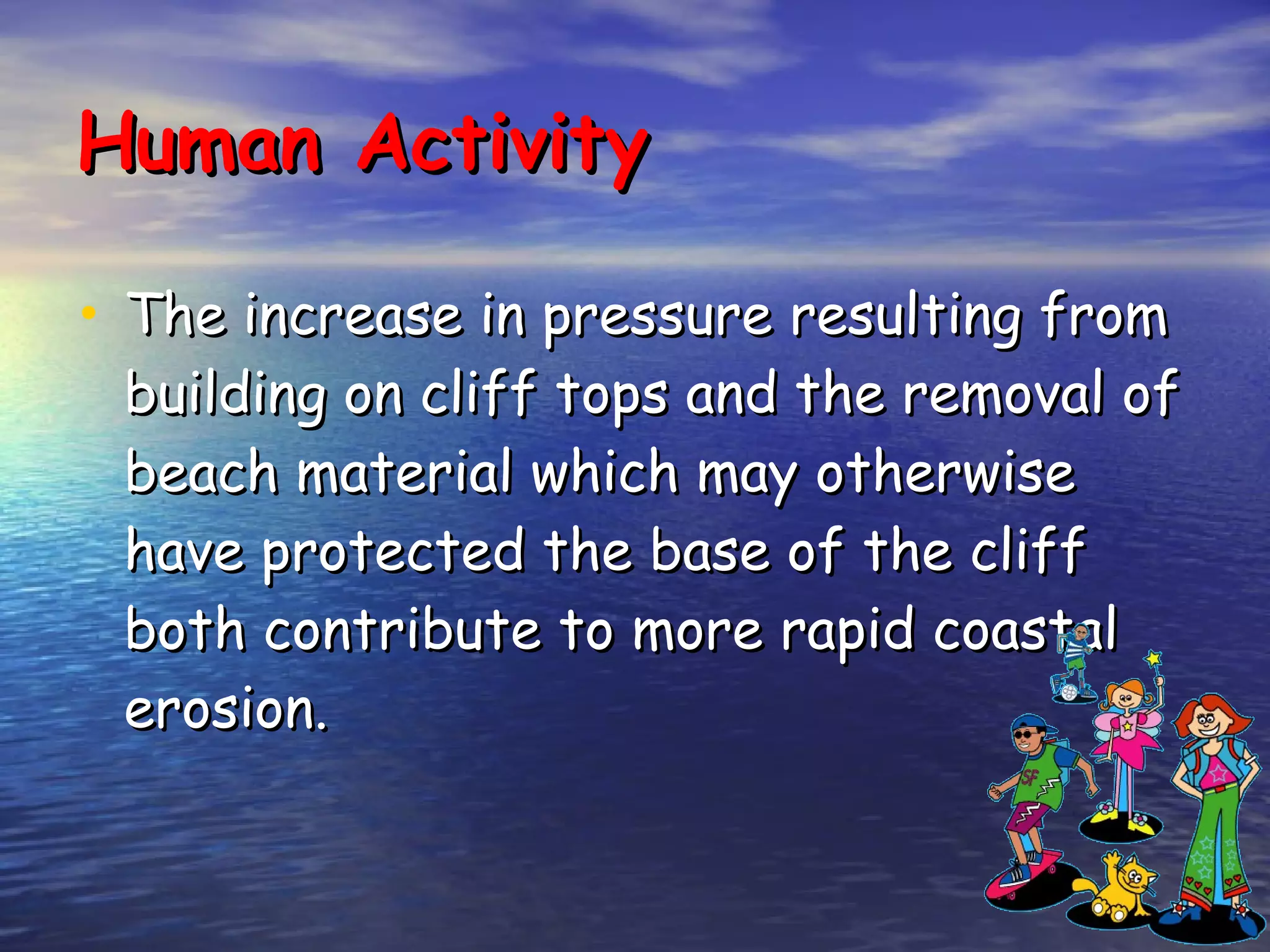 Human Activity The increase in pressure resulting from building on cliff tops and the removal of beach material which may otherwise have protected the base of the cliff both contribute to more rapid coastal erosion. 