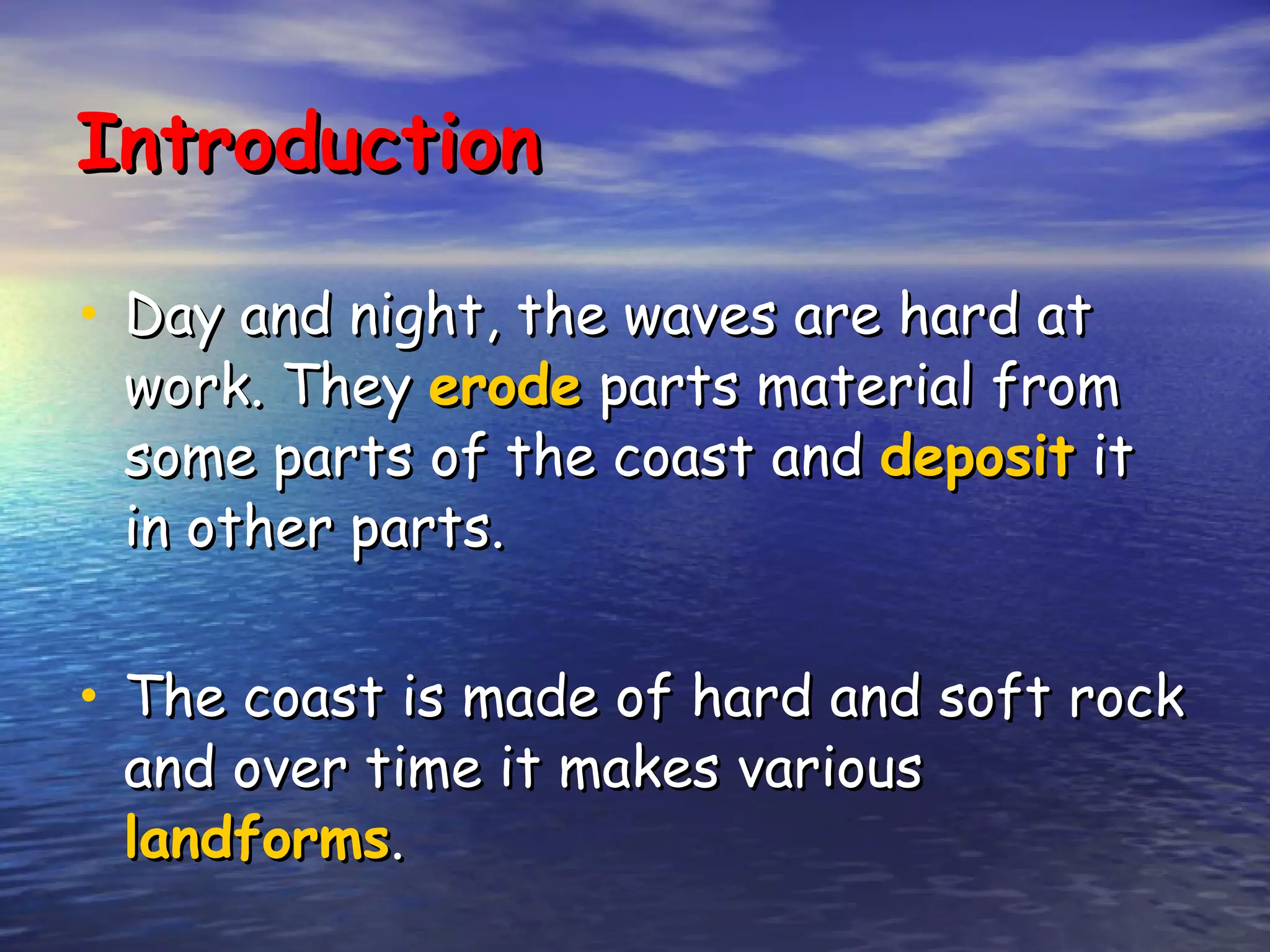 Introduction Day and night, the waves are hard at work. They  erode  parts material from some parts of the coast and  deposit  it in other parts. The coast is made of hard and soft rock and over time it makes various  landforms . 