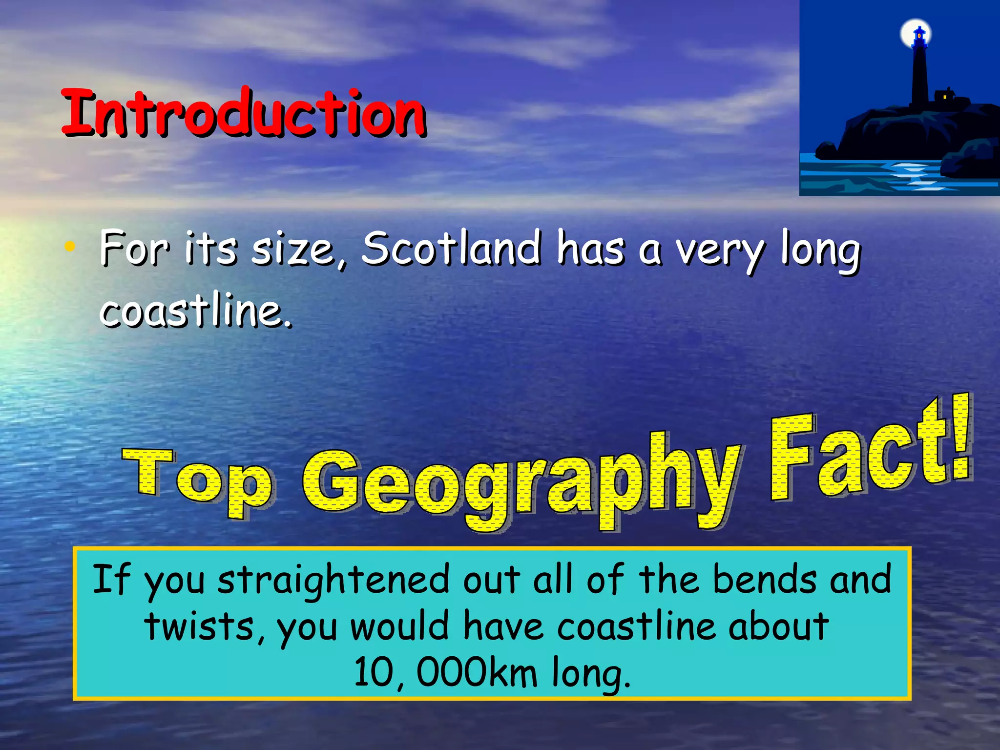 Introduction For its size, Scotland has a very long coastline. If you straightened out all of the bends and twists, you would have coastline about  10, 000km long. Top Geography Fact! 