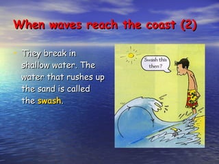 They break in shallow water. The water that rushes up the sand is called the  swash . When waves reach the coast (2) 
