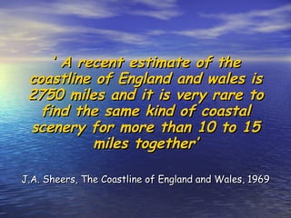 ‘  A recent estimate of the coastline of England and wales is 2750 miles and it is very rare to find the same kind of coastal scenery for more than 10 to 15 miles together’ J.A. Sheers, The Coastline of England and Wales, 1969 