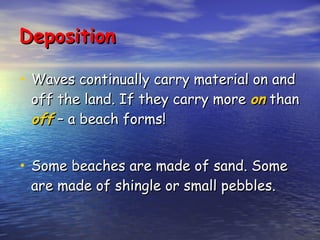 Deposition Waves continually carry material on and off the land. If they carry more  on  than  off  – a beach forms! Some beaches are made of sand. Some are made of shingle or small pebbles. 