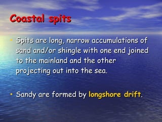 Coastal spits Spits are long, narrow accumulations of sand and/or shingle with one end joined to the mainland and the other projecting out into the sea. Sandy are formed by  longshore drift . 