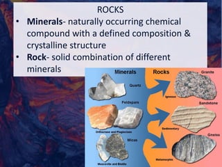 ROCKS
• Minerals- naturally occurring chemical
compound with a defined composition &
crystalline structure
• Rock- solid combination of different
minerals
 