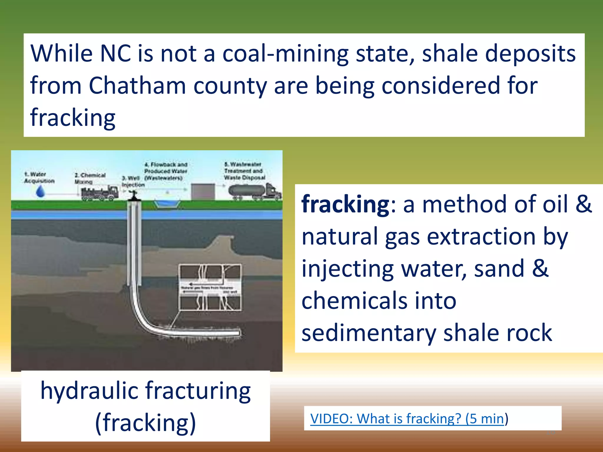 16
While NC is not a coal-mining state, shale deposits
from Chatham county are being considered for
fracking
hydraulic fracturing
(fracking)
fracking: a method of oil &
natural gas extraction by
injecting water, sand &
chemicals into
sedimentary shale rock
VIDEO: What is fracking? (5 min)
 