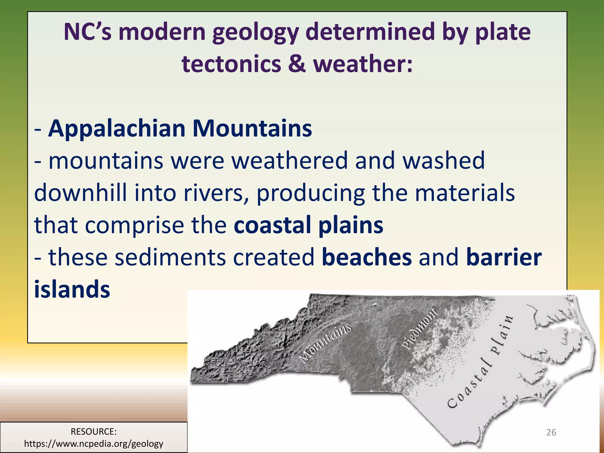 NC’s modern geology determined by plate
tectonics & weather:
- Appalachian Mountains
- mountains were weathered and washed
downhill into rivers, producing the materials
that comprise the coastal plains
- these sediments created beaches and barrier
islands
RESOURCE:
https://www.ncpedia.org/geology
26
 
