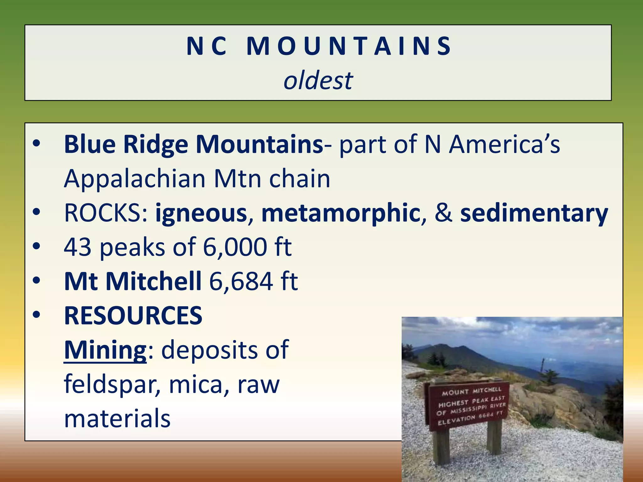 N C M O U N T A I N S
oldest
• Blue Ridge Mountains- part of N America’s
Appalachian Mtn chain
• ROCKS: igneous, metamorphic, & sedimentary
• 43 peaks of 6,000 ft
• Mt Mitchell 6,684 ft
• RESOURCES
Mining: deposits of
feldspar, mica, raw
materials
27
 
