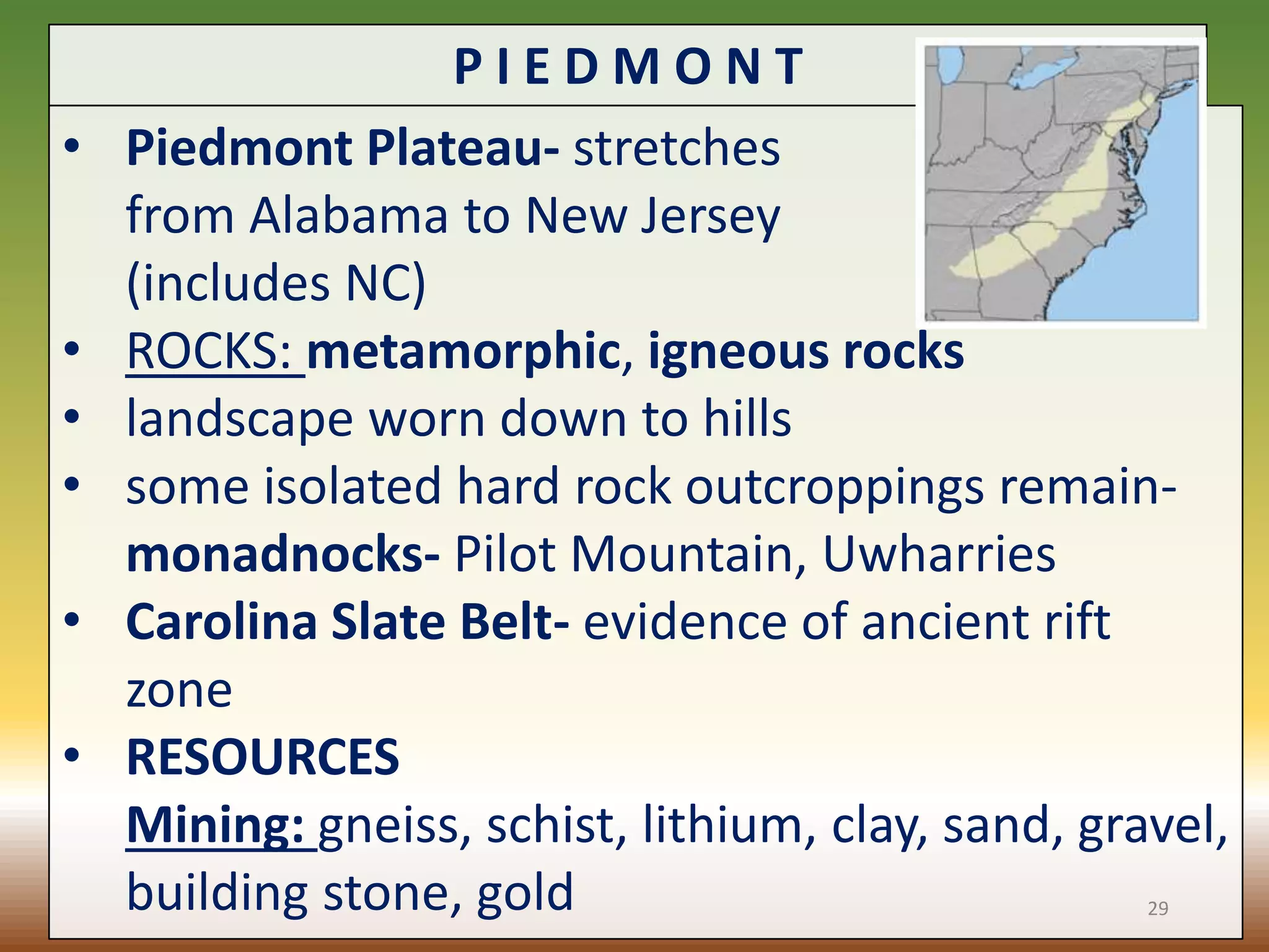 P I E D M O N T
• Piedmont Plateau- stretches
from Alabama to New Jersey
(includes NC)
• ROCKS: metamorphic, igneous rocks
• landscape worn down to hills
• some isolated hard rock outcroppings remain-
monadnocks- Pilot Mountain, Uwharries
• Carolina Slate Belt- evidence of ancient rift
zone
• RESOURCES
Mining: gneiss, schist, lithium, clay, sand, gravel,
building stone, gold 29
 