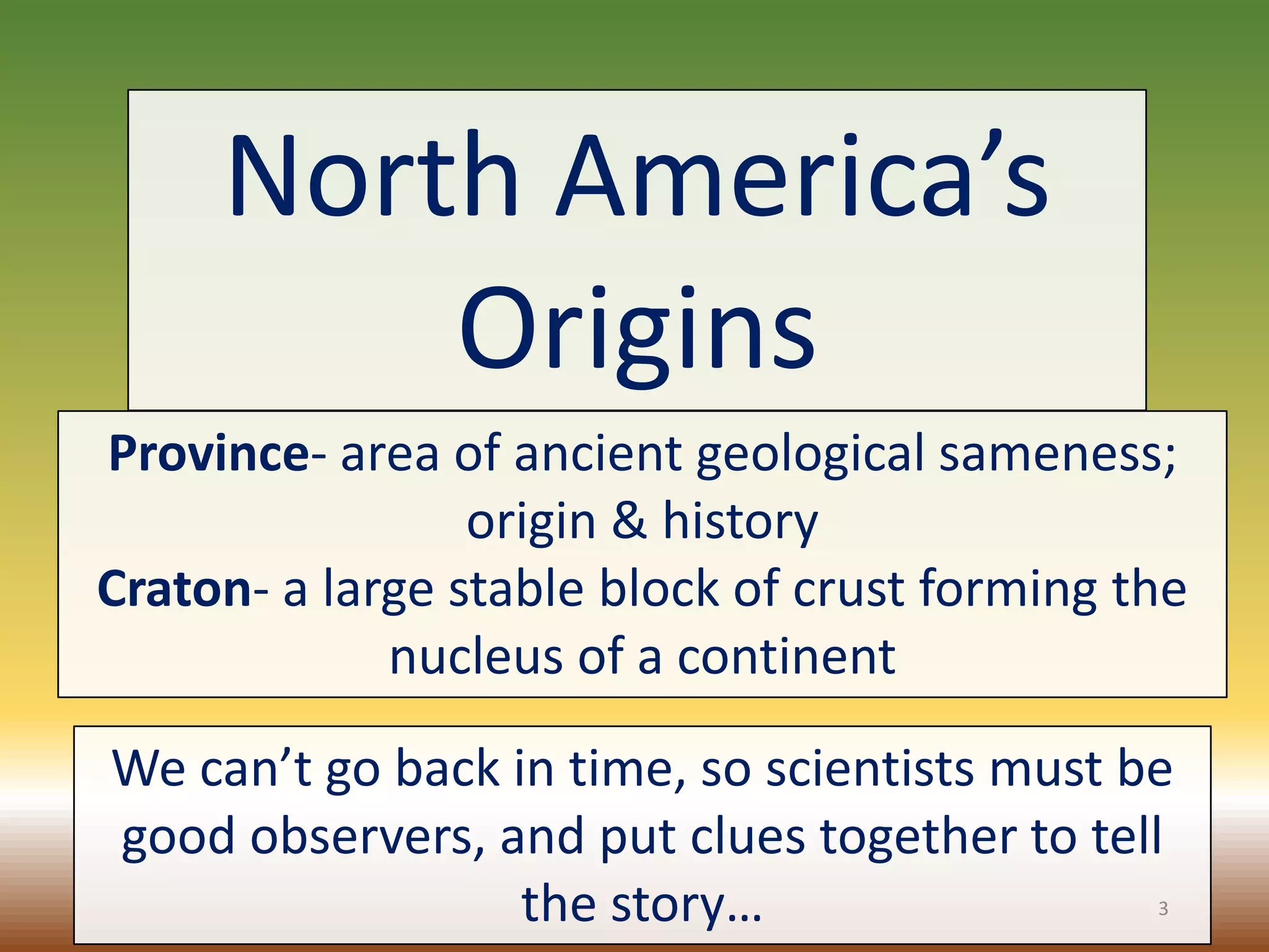 North America’s
Origins
Province- area of ancient geological sameness;
origin & history
Craton- a large stable block of crust forming the
nucleus of a continent
We can’t go back in time, so scientists must be
good observers, and put clues together to tell
the story… 3
 