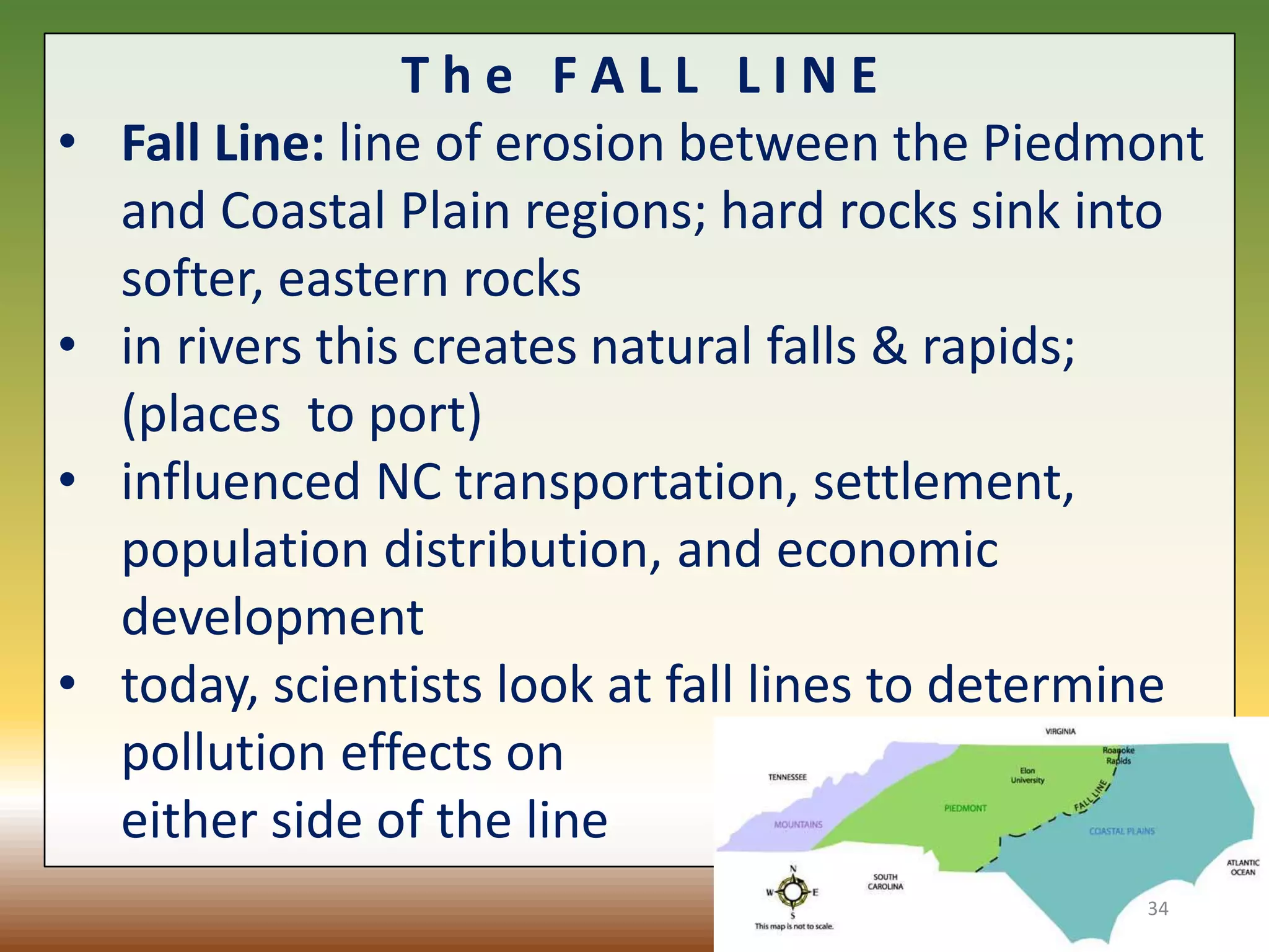 T h e F A L L L I N E
• Fall Line: line of erosion between the Piedmont
and Coastal Plain regions; hard rocks sink into
softer, eastern rocks
• in rivers this creates natural falls & rapids;
(places to port)
• influenced NC transportation, settlement,
population distribution, and economic
development
• today, scientists look at fall lines to determine
pollution effects on
either side of the line
34
 