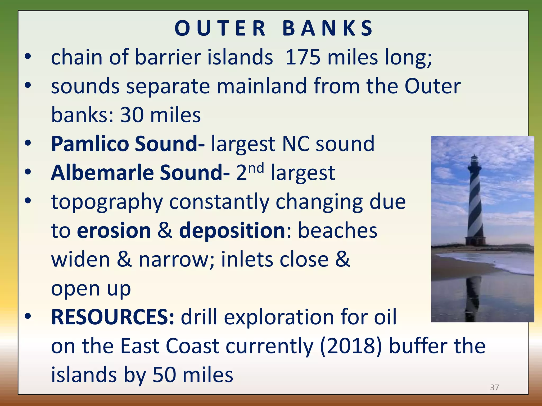 O U T E R B A N K S
• chain of barrier islands 175 miles long;
• sounds separate mainland from the Outer
banks: 30 miles
• Pamlico Sound- largest NC sound
• Albemarle Sound- 2nd largest
• topography constantly changing due
to erosion & deposition: beaches
widen & narrow; inlets close &
open up
• RESOURCES: drill exploration for oil
on the East Coast currently (2018) buffer the
islands by 50 miles 37
 