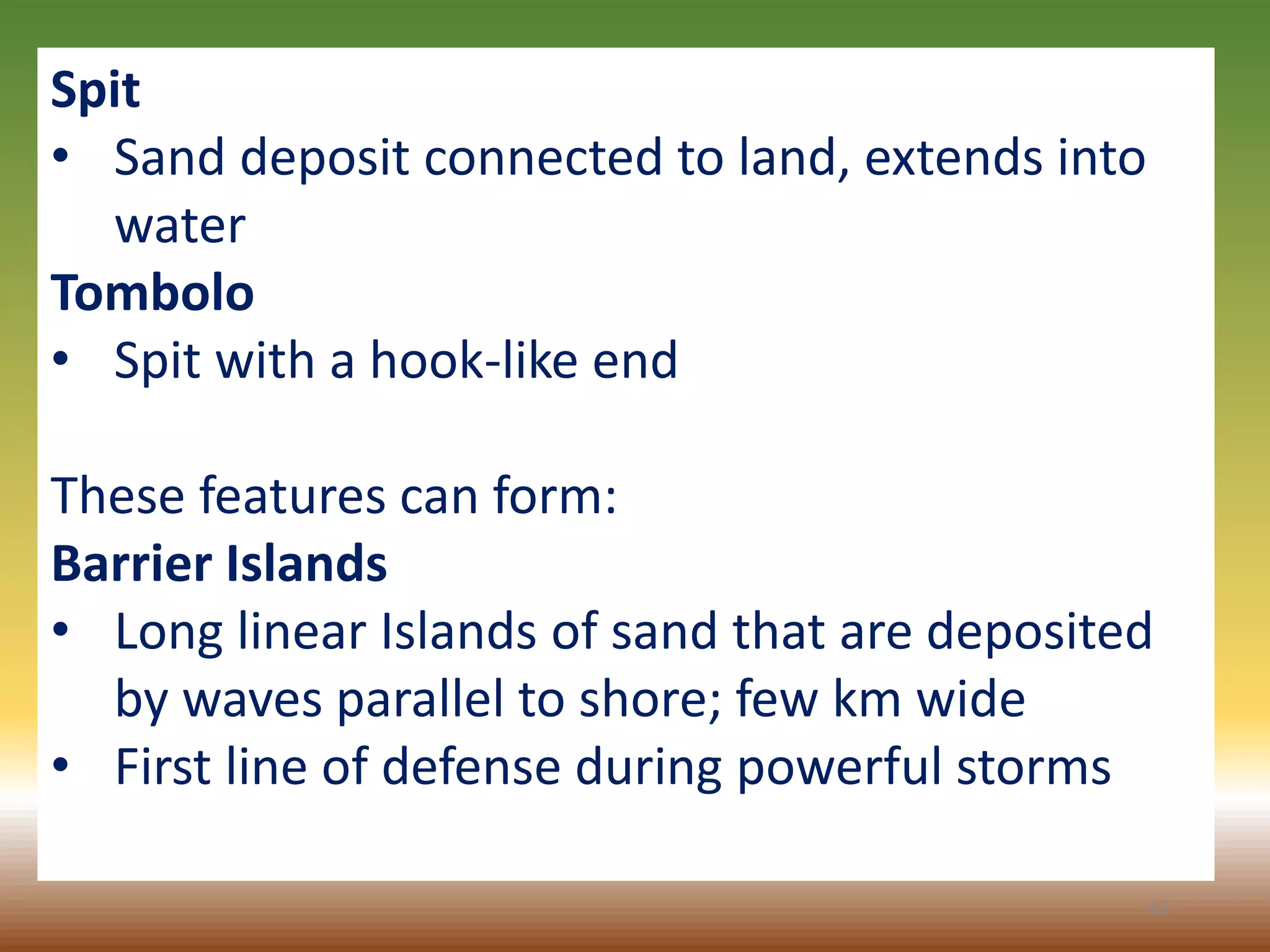 42
Spit
• Sand deposit connected to land, extends into
water
Tombolo
• Spit with a hook-like end
These features can form:
Barrier Islands
• Long linear Islands of sand that are deposited
by waves parallel to shore; few km wide
• First line of defense during powerful storms
 