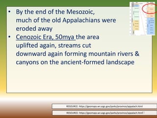 • By the end of the Mesozoic,
much of the old Appalachians were
eroded away
• Cenozoic Era, 50mya the area
uplifted again, streams cut
downward again forming mountain rivers &
canyons on the ancient-formed landscape
RESOURCE: https://geomaps.wr.usgs.gov/parks/province/appalach.html
RESOURCE: https://geomaps.wr.usgs.gov/parks/province/appalach.html
22
 