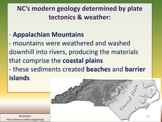 NC’s modern geology determined by plate
tectonics & weather:
- Appalachian Mountains
- mountains were weathered and washed
downhill into rivers, producing the materials
that comprise the coastal plains
- these sediments created beaches and barrier
islands
RESOURCE:
https://www.ncpedia.org/geology
26
 