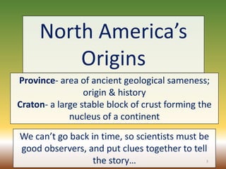North America’s
Origins
Province- area of ancient geological sameness;
origin & history
Craton- a large stable block of crust forming the
nucleus of a continent
We can’t go back in time, so scientists must be
good observers, and put clues together to tell
the story… 3
 