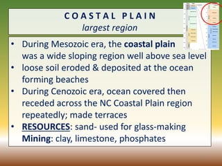 C O A S T A L P L A I N
largest region
• During Mesozoic era, the coastal plain
was a wide sloping region well above sea level
• loose soil eroded & deposited at the ocean
forming beaches
• During Cenozoic era, ocean covered then
receded across the NC Coastal Plain region
repeatedly; made terraces
• RESOURCES: sand- used for glass-making
Mining: clay, limestone, phosphates
31
 