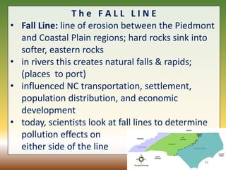 T h e F A L L L I N E
• Fall Line: line of erosion between the Piedmont
and Coastal Plain regions; hard rocks sink into
softer, eastern rocks
• in rivers this creates natural falls & rapids;
(places to port)
• influenced NC transportation, settlement,
population distribution, and economic
development
• today, scientists look at fall lines to determine
pollution effects on
either side of the line
34
 