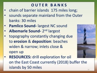 O U T E R B A N K S
• chain of barrier islands 175 miles long;
• sounds separate mainland from the Outer
banks: 30 miles
• Pamlico Sound- largest NC sound
• Albemarle Sound- 2nd largest
• topography constantly changing due
to erosion & deposition: beaches
widen & narrow; inlets close &
open up
• RESOURCES: drill exploration for oil
on the East Coast currently (2018) buffer the
islands by 50 miles 37
 