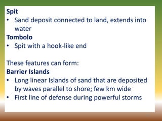 42
Spit
• Sand deposit connected to land, extends into
water
Tombolo
• Spit with a hook-like end
These features can form:
Barrier Islands
• Long linear Islands of sand that are deposited
by waves parallel to shore; few km wide
• First line of defense during powerful storms
 