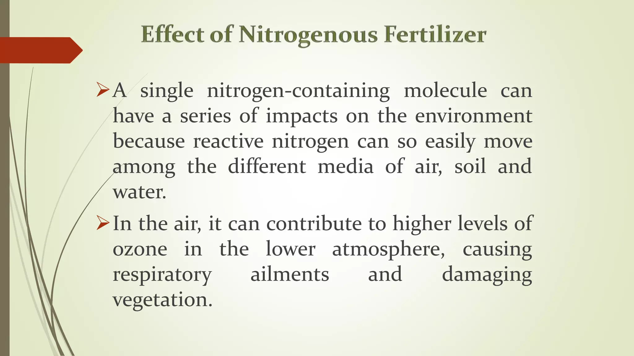 A single nitrogen-containing molecule can
have a series of impacts on the environment
because reactive nitrogen can so easily move
among the different media of air, soil and
water.
In the air, it can contribute to higher levels of
ozone in the lower atmosphere, causing
respiratory ailments and damaging
vegetation.
 