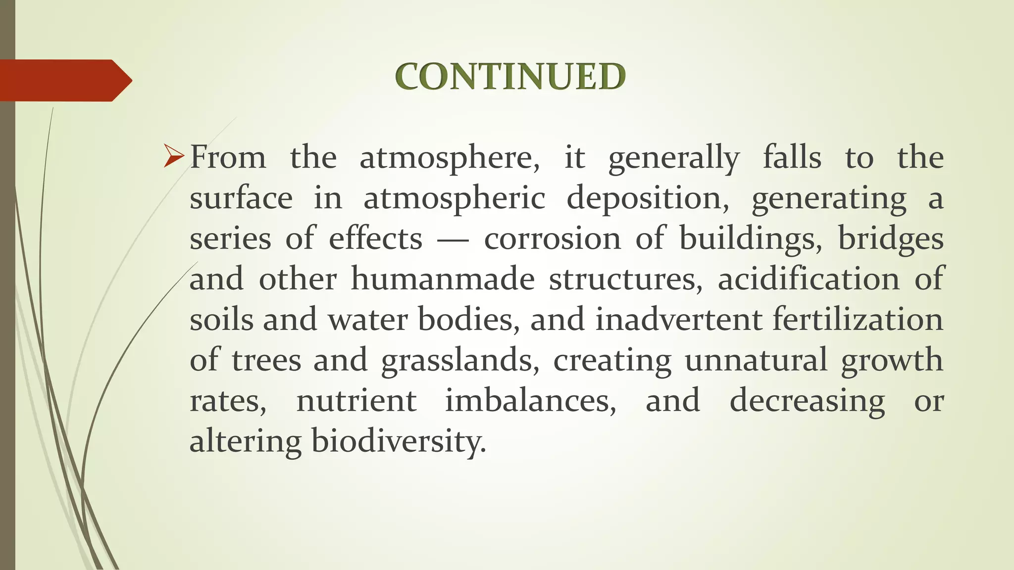 CONTINUED
From the atmosphere, it generally falls to the
surface in atmospheric deposition, generating a
series of effects — corrosion of buildings, bridges
and other humanmade structures, acidification of
soils and water bodies, and inadvertent fertilization
of trees and grasslands, creating unnatural growth
rates, nutrient imbalances, and decreasing or
altering biodiversity.
 