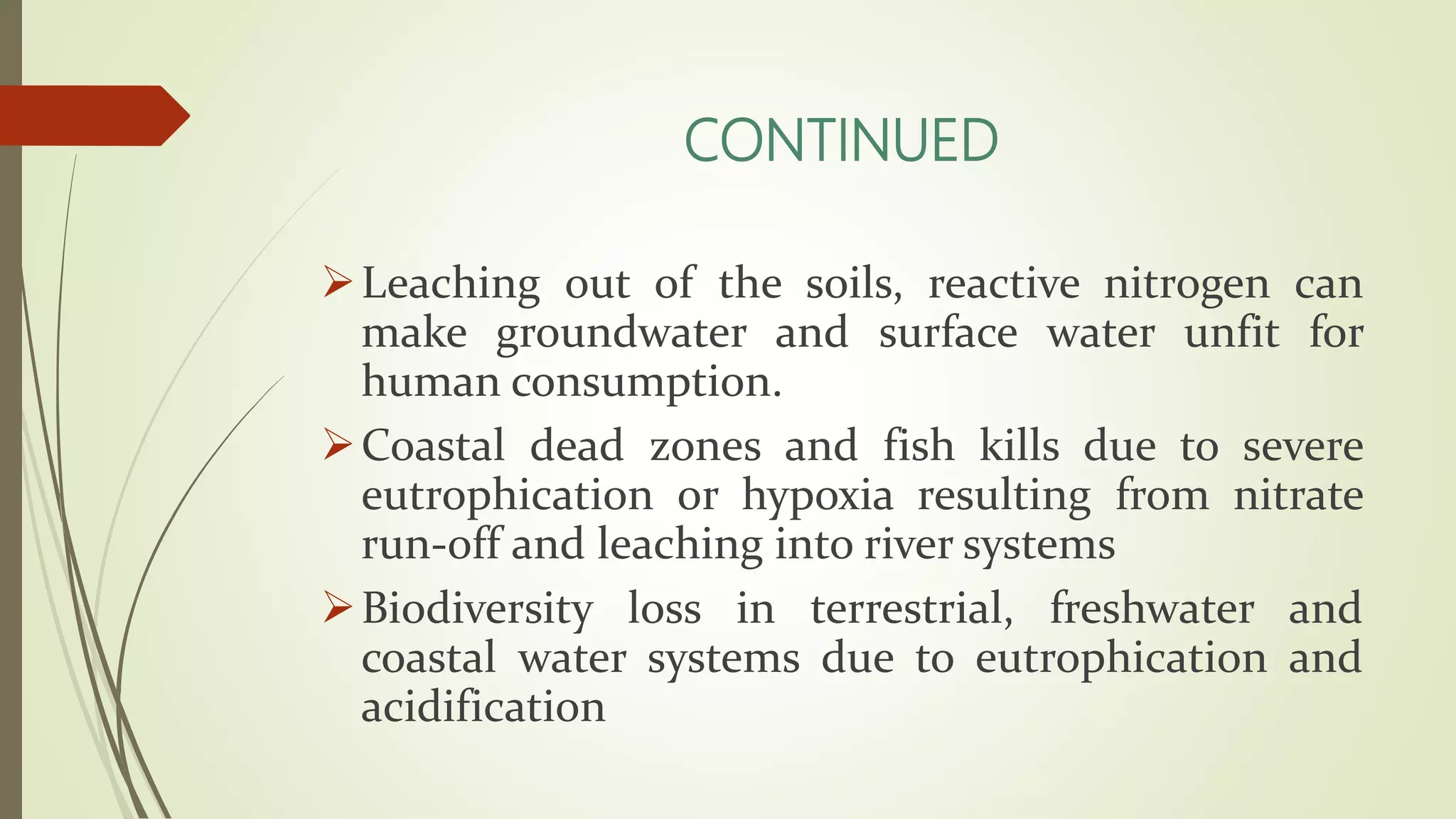CONTINUED
Leaching out of the soils, reactive nitrogen can
make groundwater and surface water unfit for
human consumption.
Coastal dead zones and fish kills due to severe
eutrophication or hypoxia resulting from nitrate
run-off and leaching into river systems
Biodiversity loss in terrestrial, freshwater and
coastal water systems due to eutrophication and
acidification
 