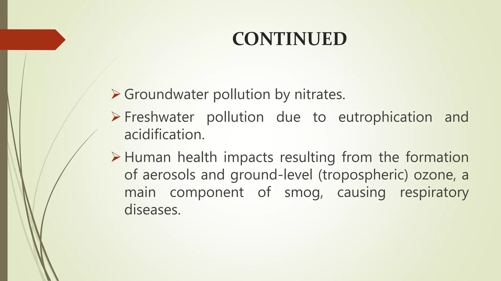 CONTINUED
 Groundwater pollution by nitrates.
 Freshwater pollution due to eutrophication and
acidification.
 Human health impacts resulting from the formation
of aerosols and ground-level (tropospheric) ozone, a
main component of smog, causing respiratory
diseases.
 