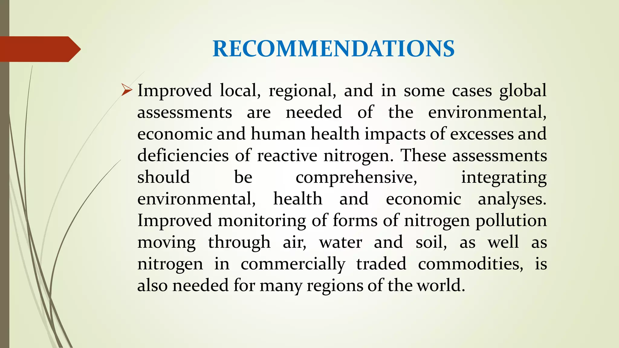 RECOMMENDATIONS
 Improved local, regional, and in some cases global
assessments are needed of the environmental,
economic and human health impacts of excesses and
deficiencies of reactive nitrogen. These assessments
should be comprehensive, integrating
environmental, health and economic analyses.
Improved monitoring of forms of nitrogen pollution
moving through air, water and soil, as well as
nitrogen in commercially traded commodities, is
also needed for many regions of the world.
 