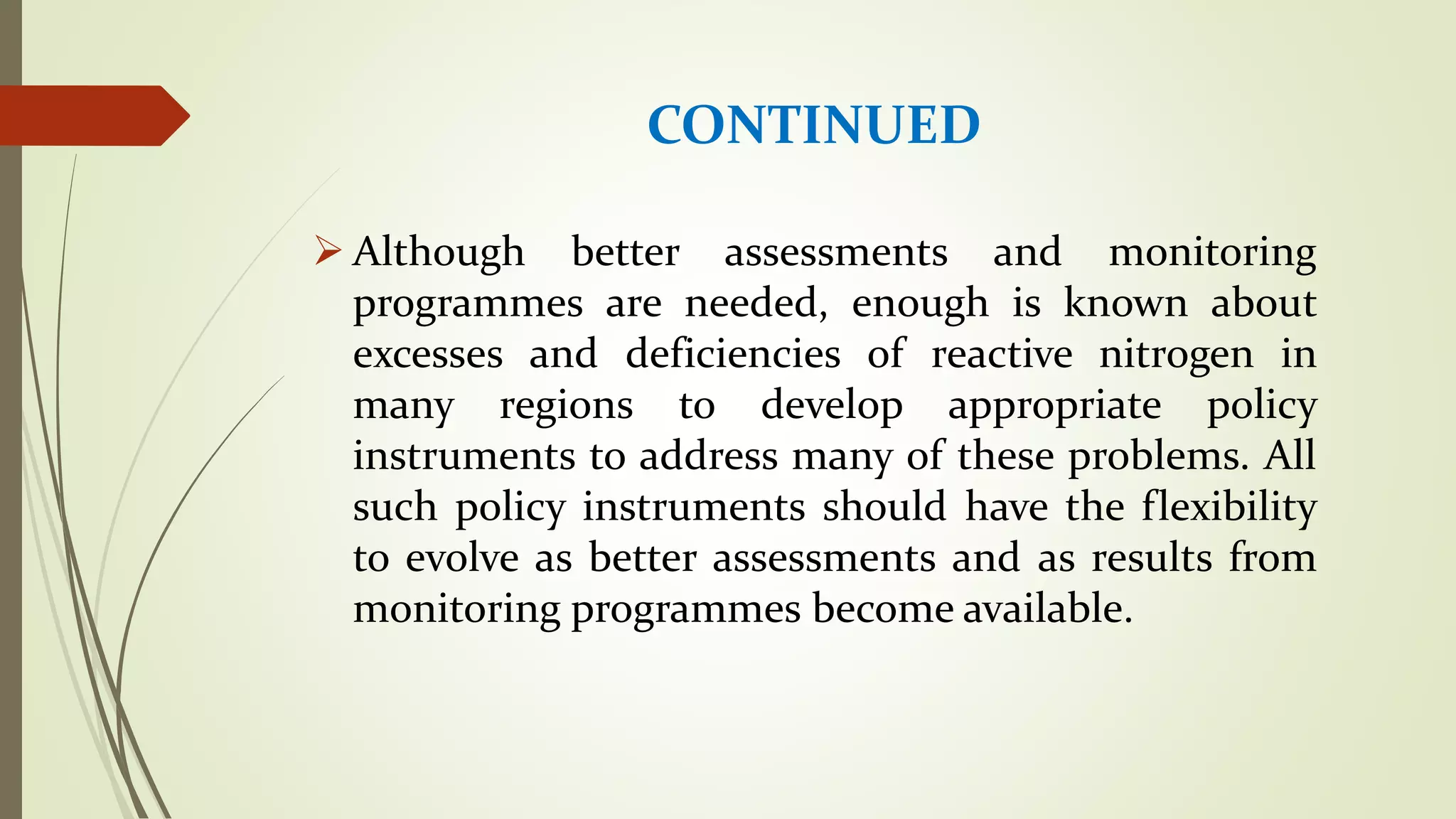 CONTINUED
 Although better assessments and monitoring
programmes are needed, enough is known about
excesses and deficiencies of reactive nitrogen in
many regions to develop appropriate policy
instruments to address many of these problems. All
such policy instruments should have the flexibility
to evolve as better assessments and as results from
monitoring programmes become available.
 