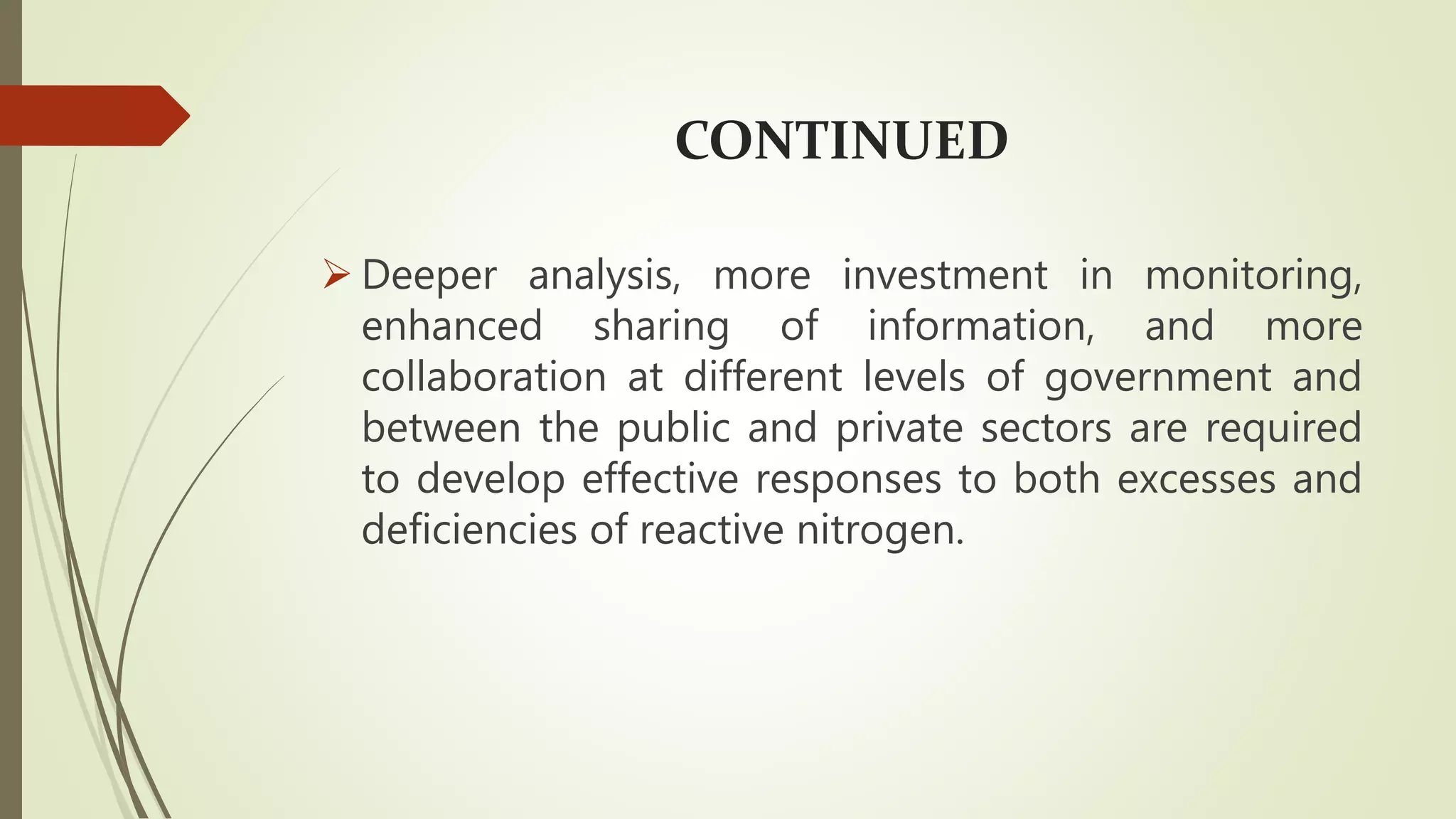 CONTINUED
 Deeper analysis, more investment in monitoring,
enhanced sharing of information, and more
collaboration at different levels of government and
between the public and private sectors are required
to develop effective responses to both excesses and
deficiencies of reactive nitrogen.
 