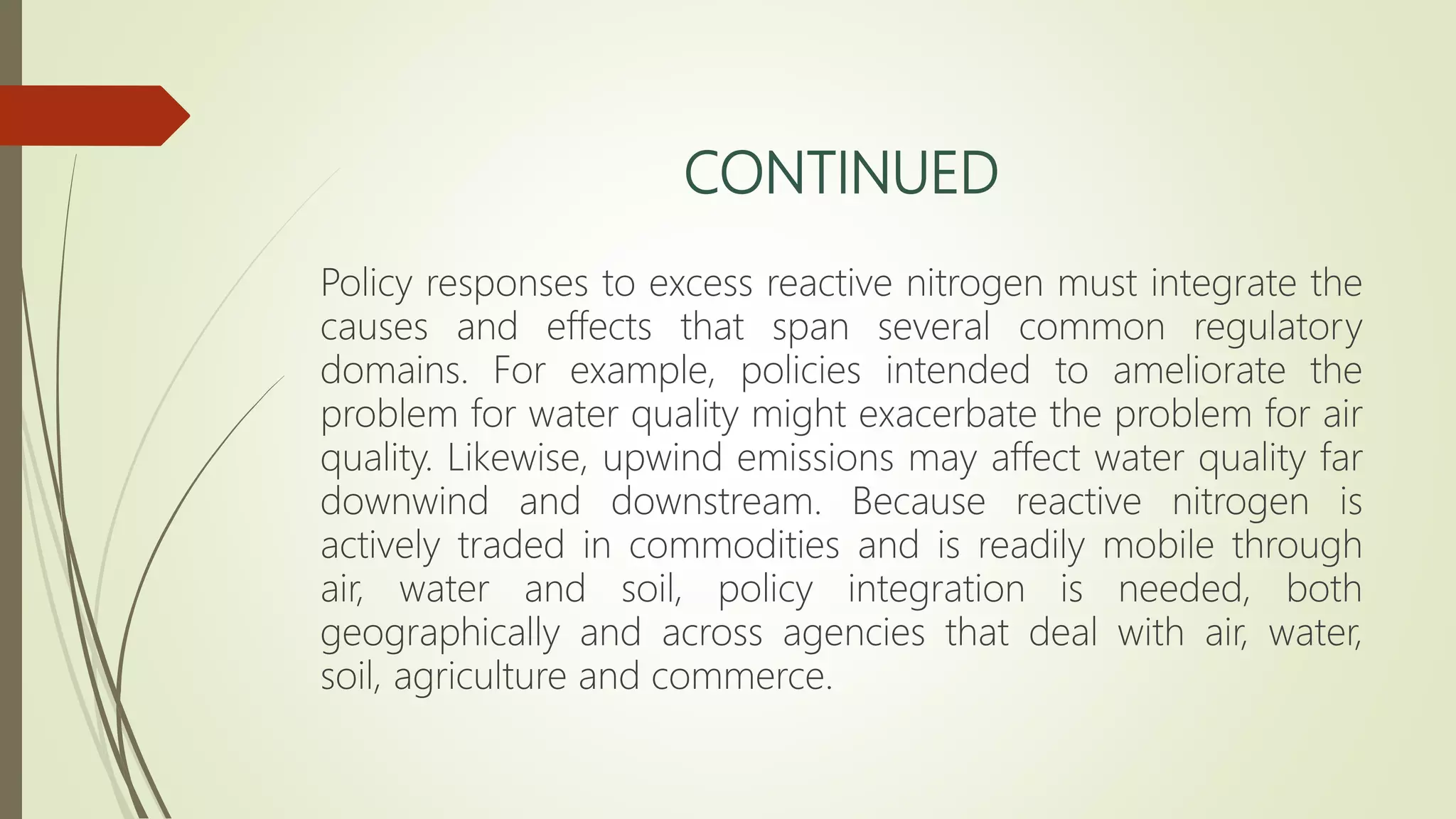 CONTINUED
Policy responses to excess reactive nitrogen must integrate the
causes and effects that span several common regulatory
domains. For example, policies intended to ameliorate the
problem for water quality might exacerbate the problem for air
quality. Likewise, upwind emissions may affect water quality far
downwind and downstream. Because reactive nitrogen is
actively traded in commodities and is readily mobile through
air, water and soil, policy integration is needed, both
geographically and across agencies that deal with air, water,
soil, agriculture and commerce.
 