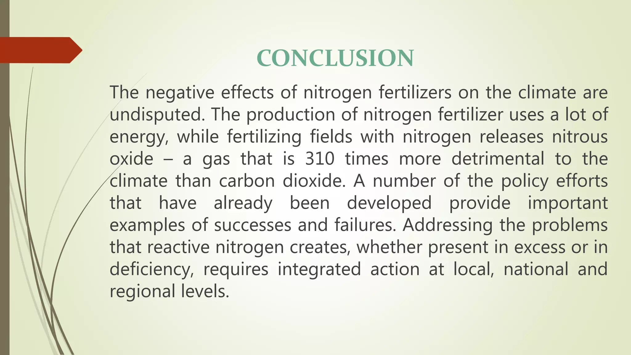 CONCLUSION
The negative effects of nitrogen fertilizers on the climate are
undisputed. The production of nitrogen fertilizer uses a lot of
energy, while fertilizing fields with nitrogen releases nitrous
oxide – a gas that is 310 times more detrimental to the
climate than carbon dioxide. A number of the policy efforts
that have already been developed provide important
examples of successes and failures. Addressing the problems
that reactive nitrogen creates, whether present in excess or in
deficiency, requires integrated action at local, national and
regional levels.
 