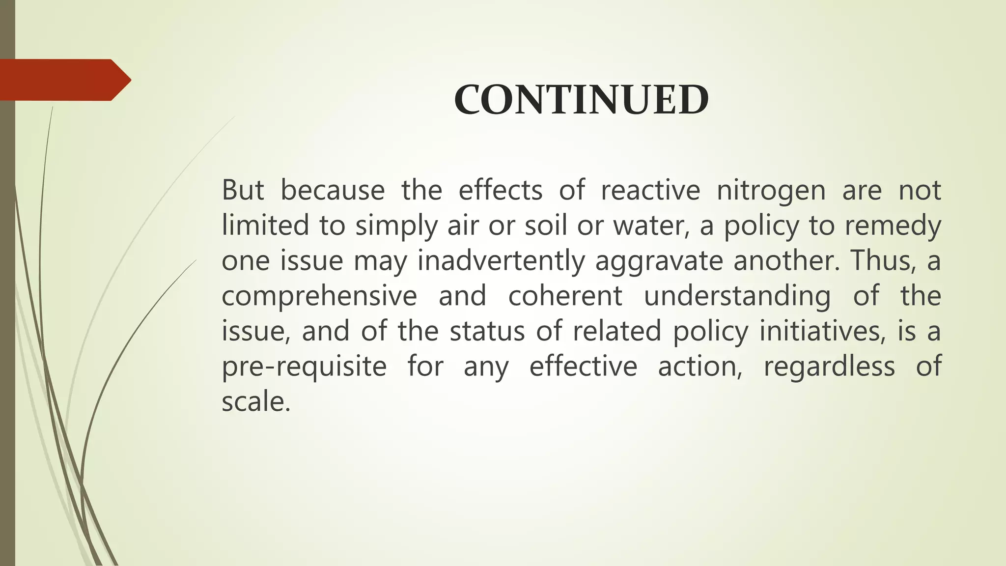 CONTINUED
But because the effects of reactive nitrogen are not
limited to simply air or soil or water, a policy to remedy
one issue may inadvertently aggravate another. Thus, a
comprehensive and coherent understanding of the
issue, and of the status of related policy initiatives, is a
pre-requisite for any effective action, regardless of
scale.
 