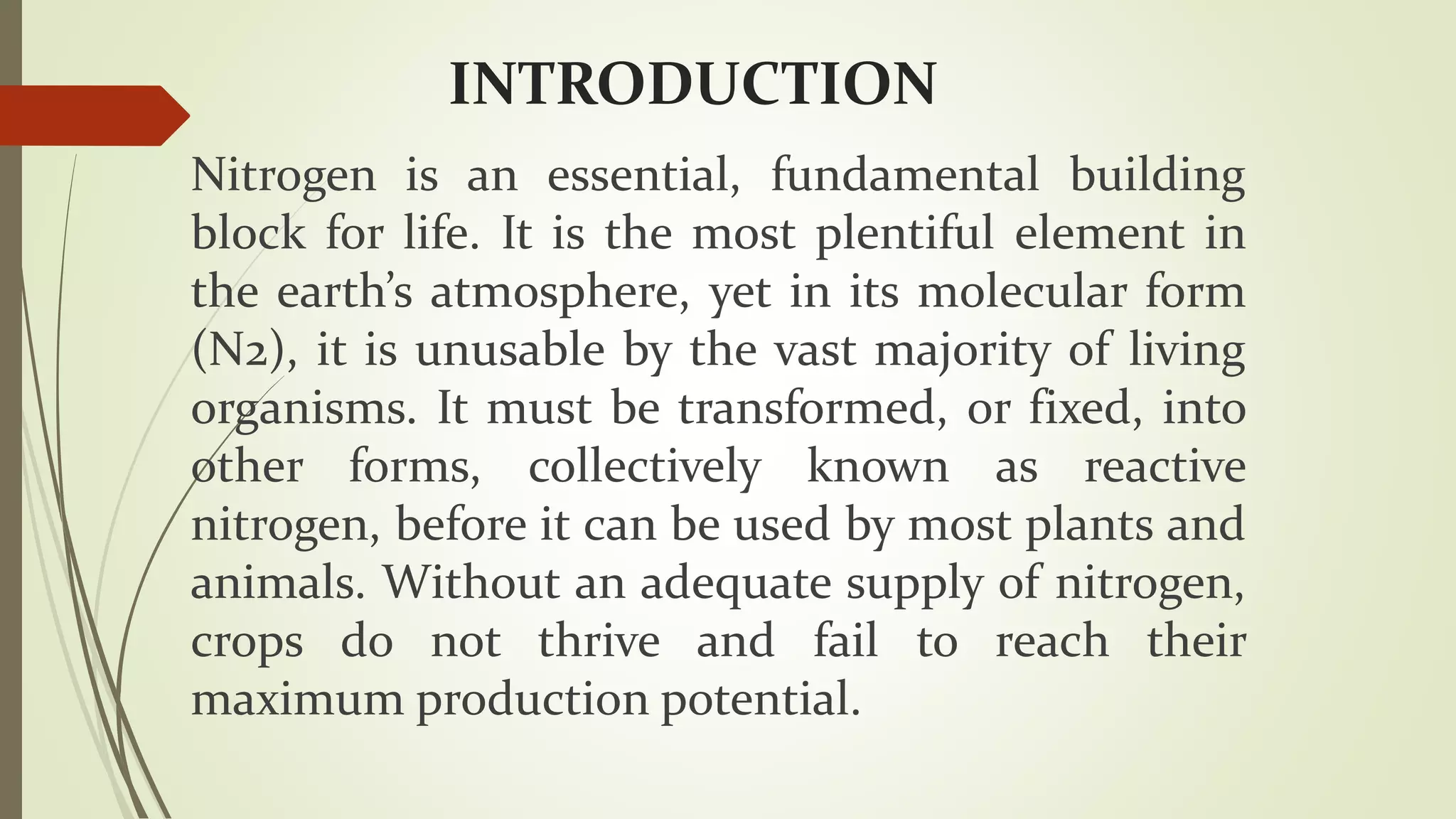 INTRODUCTION
Nitrogen is an essential, fundamental building
block for life. It is the most plentiful element in
the earth’s atmosphere, yet in its molecular form
(N2), it is unusable by the vast majority of living
organisms. It must be transformed, or fixed, into
other forms, collectively known as reactive
nitrogen, before it can be used by most plants and
animals. Without an adequate supply of nitrogen,
crops do not thrive and fail to reach their
maximum production potential.
 