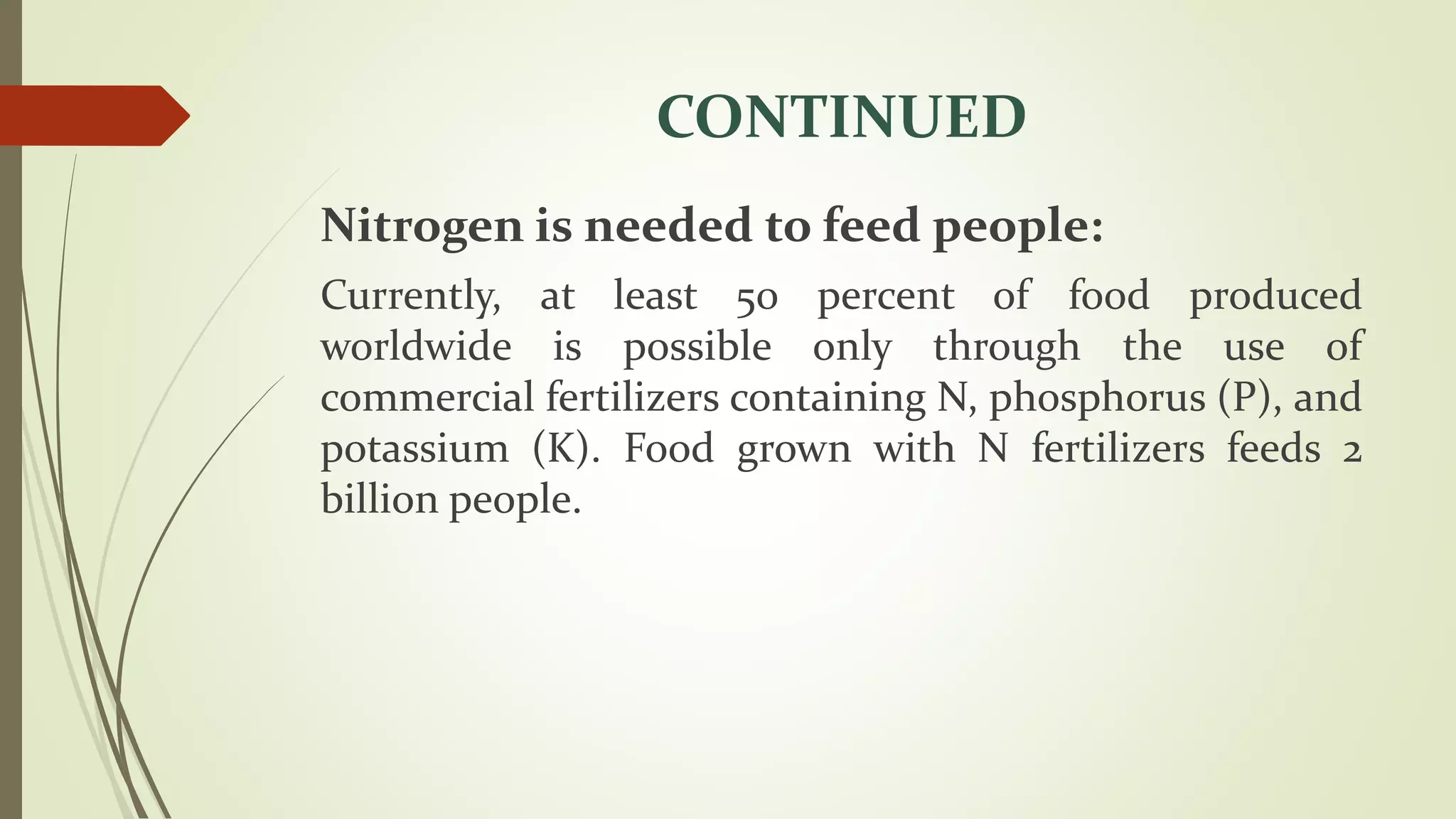 CONTINUED
Nitrogen is needed to feed people:
Currently, at least 50 percent of food produced
worldwide is possible only through the use of
commercial fertilizers containing N, phosphorus (P), and
potassium (K). Food grown with N fertilizers feeds 2
billion people.
 