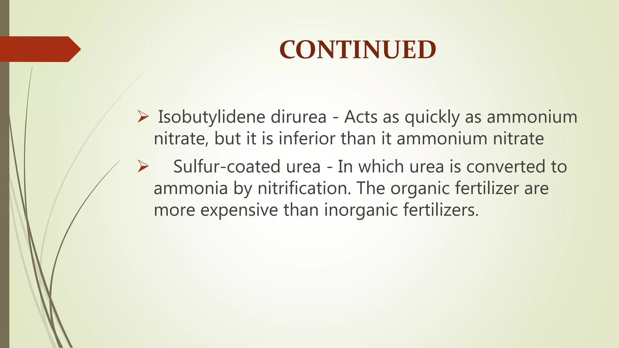CONTINUED
 Isobutylidene dirurea - Acts as quickly as ammonium
nitrate, but it is inferior than it ammonium nitrate
 Sulfur-coated urea - In which urea is converted to
ammonia by nitrification. The organic fertilizer are
more expensive than inorganic fertilizers.
 