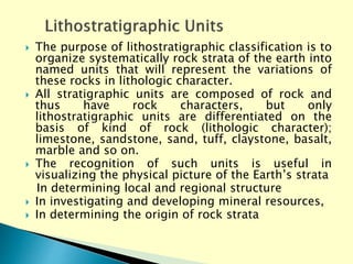  The purpose of lithostratigraphic classification is to
organize systematically rock strata of the earth into
named units that will represent the variations of
these rocks in lithologic character.
 All stratigraphic units are composed of rock and
thus have rock characters, but only
lithostratigraphic units are differentiated on the
basis of kind of rock (lithologic character);
limestone, sandstone, sand, tuff, claystone, basalt,
marble and so on.
 The recognition of such units is useful in
visualizing the physical picture of the Earth’s strata
In determining local and regional structure
 In investigating and developing mineral resources,
 In determining the origin of rock strata
 