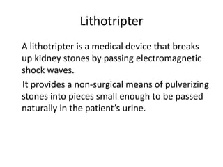 Lithotripter
A lithotripter is a medical device that breaks
up kidney stones by passing electromagnetic
shock waves.
It provides a non-surgical means of pulverizing
stones into pieces small enough to be passed
naturally in the patient’s urine.
 