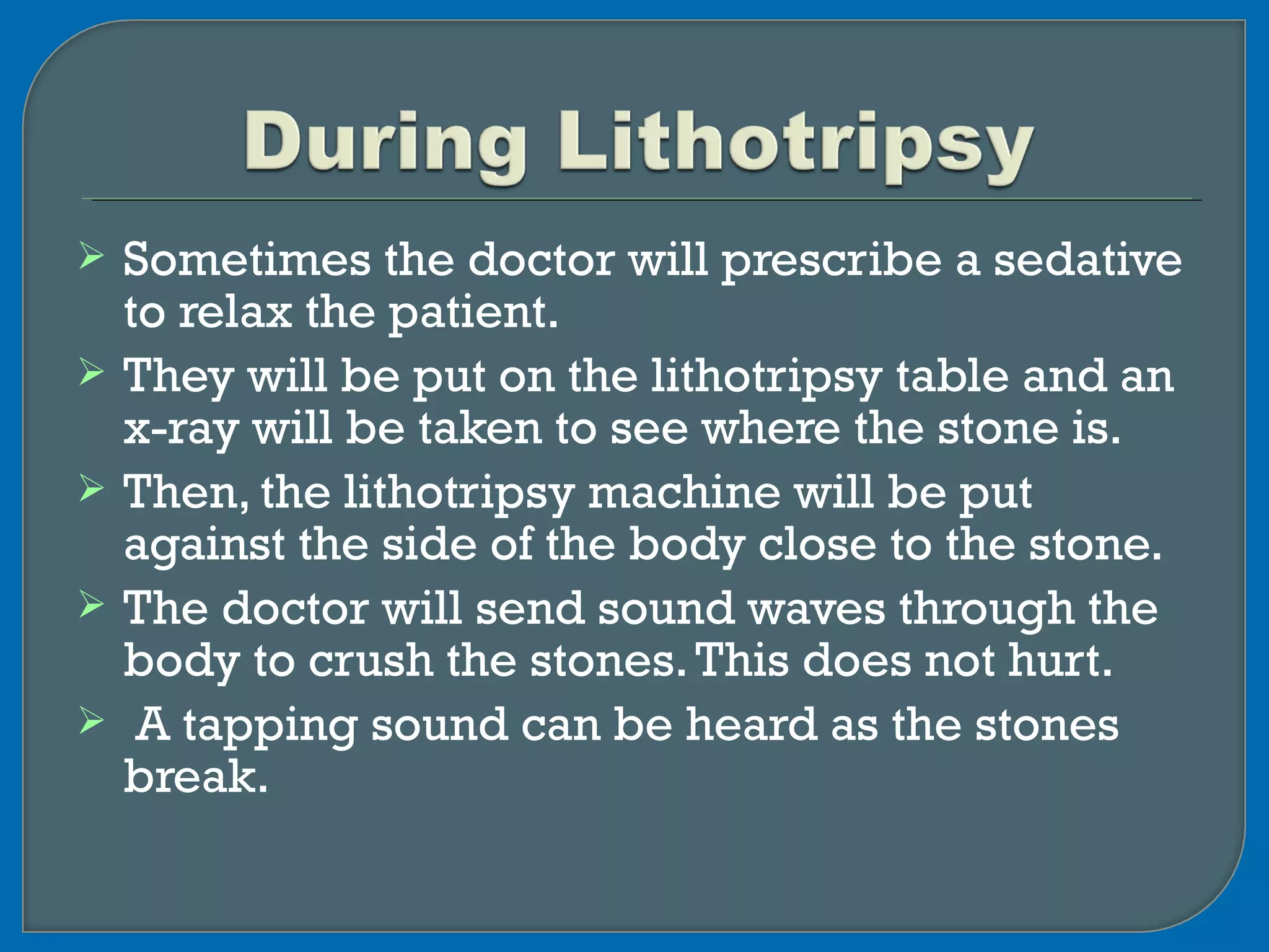  Sometimes the doctor will prescribe a sedative
to relax the patient.
 They will be put on the lithotripsy table and an
x-ray will be taken to see where the stone is.
 Then, the lithotripsy machine will be put
against the side of the body close to the stone.
 The doctor will send sound waves through the
body to crush the stones.This does not hurt.
 A tapping sound can be heard as the stones
break.
 