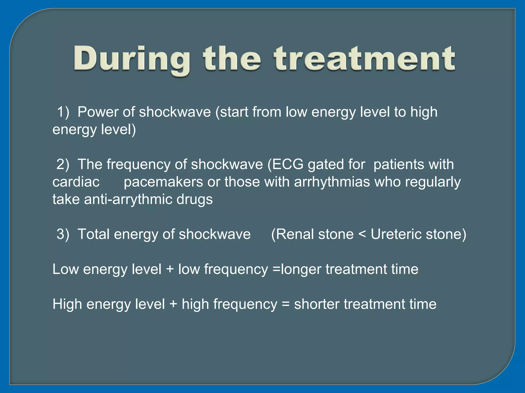 1) Power of shockwave (start from low energy level to high
energy level)
2) The frequency of shockwave (ECG gated for patients with
cardiac pacemakers or those with arrhythmias who regularly
take anti-arrythmic drugs
3) Total energy of shockwave (Renal stone < Ureteric stone)
Low energy level + low frequency =longer treatment time
High energy level + high frequency = shorter treatment time
 