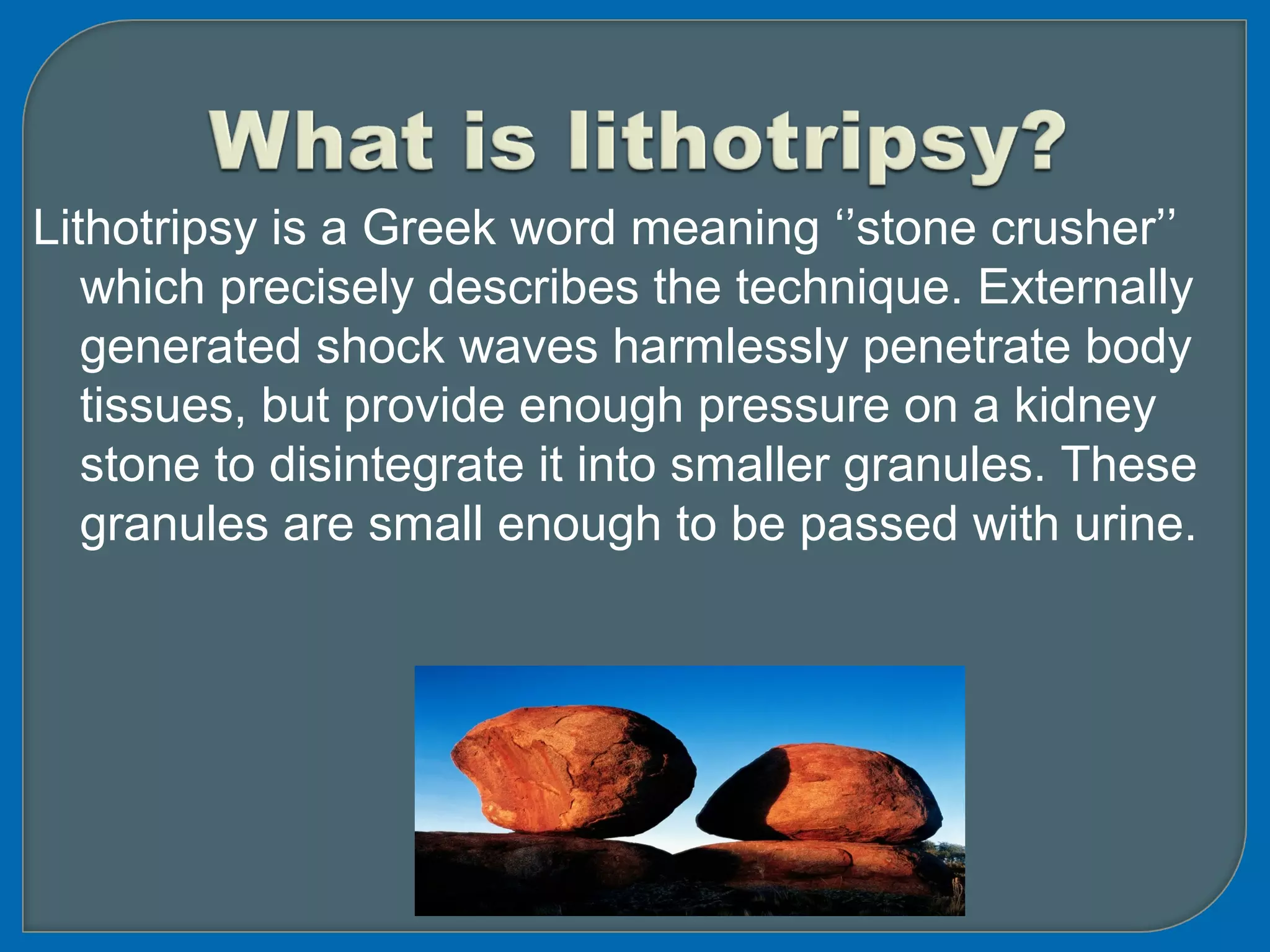Lithotripsy is a Greek word meaning ‘’stone crusher’’
which precisely describes the technique. Externally
generated shock waves harmlessly penetrate body
tissues, but provide enough pressure on a kidney
stone to disintegrate it into smaller granules. These
granules are small enough to be passed with urine.
 