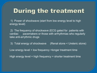 1) Power of shockwave (start from low energy level to high
energy level)
2) The frequency of shockwave (ECG gated for patients with
cardiac pacemakers or those with arrhythmias who regularly
take anti-arrythmic drugs
3) Total energy of shockwave (Renal stone < Ureteric stone)
Low energy level + low frequency =longer treatment time
High energy level + high frequency = shorter treatment time
 