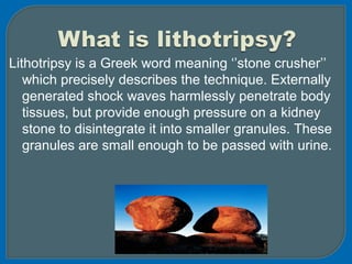 Lithotripsy is a Greek word meaning ‘’stone crusher’’
which precisely describes the technique. Externally
generated shock waves harmlessly penetrate body
tissues, but provide enough pressure on a kidney
stone to disintegrate it into smaller granules. These
granules are small enough to be passed with urine.
 