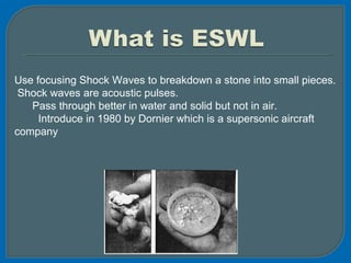 Use focusing Shock Waves to breakdown a stone into small pieces.
Shock waves are acoustic pulses.
Pass through better in water and solid but not in air.
Introduce in 1980 by Dornier which is a supersonic aircraft
company
 
